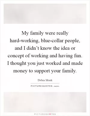 My family were really hard-working, blue-collar people, and I didn’t know the idea or concept of working and having fun. I thought you just worked and made money to support your family Picture Quote #1