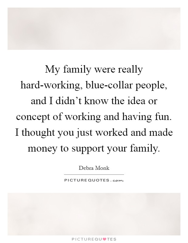 My family were really hard-working, blue-collar people, and I didn't know the idea or concept of working and having fun. I thought you just worked and made money to support your family. Picture Quote #1