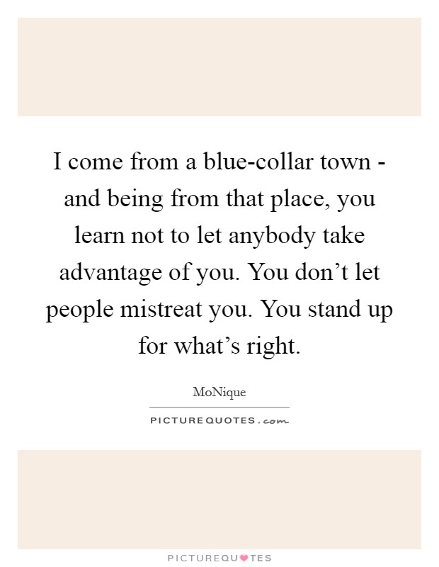I come from a blue-collar town - and being from that place, you learn not to let anybody take advantage of you. You don't let people mistreat you. You stand up for what's right. Picture Quote #1