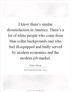 I know there’s similar dissatisfaction in America. There’s a lot of white people who come from blue collar backgrounds and who feel ill-equipped and badly served by modern economics and the modern job market Picture Quote #1