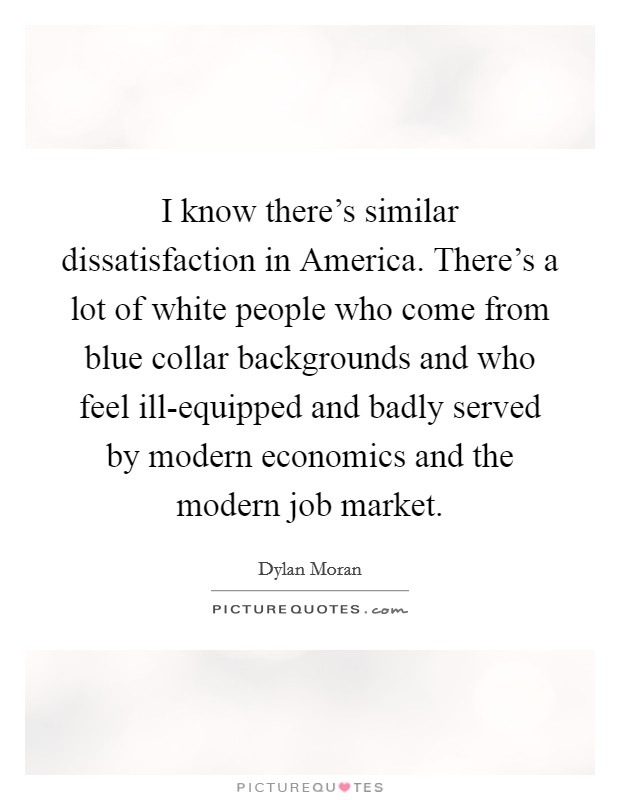 I know there's similar dissatisfaction in America. There's a lot of white people who come from blue collar backgrounds and who feel ill-equipped and badly served by modern economics and the modern job market. Picture Quote #1