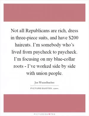 Not all Republicans are rich, dress in three-piece suits, and have $200 haircuts. I’m somebody who’s lived from paycheck to paycheck. I’m focusing on my blue-collar roots - I’ve worked side by side with union people Picture Quote #1