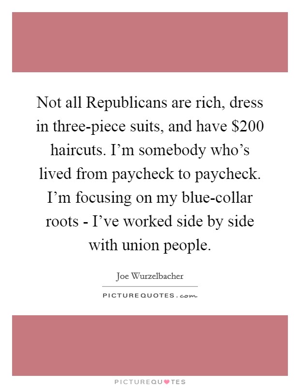 Not all Republicans are rich, dress in three-piece suits, and have $200 haircuts. I'm somebody who's lived from paycheck to paycheck. I'm focusing on my blue-collar roots - I've worked side by side with union people. Picture Quote #1