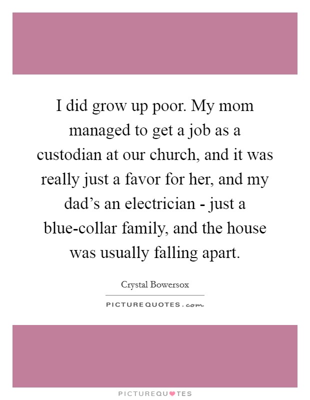 I did grow up poor. My mom managed to get a job as a custodian at our church, and it was really just a favor for her, and my dad's an electrician - just a blue-collar family, and the house was usually falling apart. Picture Quote #1
