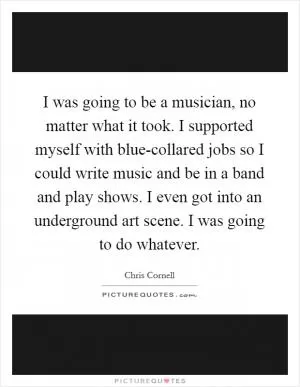 I was going to be a musician, no matter what it took. I supported myself with blue-collared jobs so I could write music and be in a band and play shows. I even got into an underground art scene. I was going to do whatever Picture Quote #1