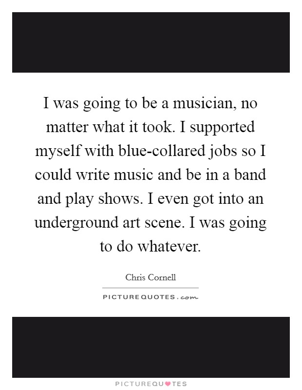 I was going to be a musician, no matter what it took. I supported myself with blue-collared jobs so I could write music and be in a band and play shows. I even got into an underground art scene. I was going to do whatever. Picture Quote #1