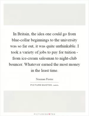 In Britain, the idea one could go from blue-collar beginnings to the university was so far out, it was quite unthinkable. I took a variety of jobs to pay for tuition - from ice-cream salesman to night-club bouncer. Whatever earned the most money in the least time Picture Quote #1