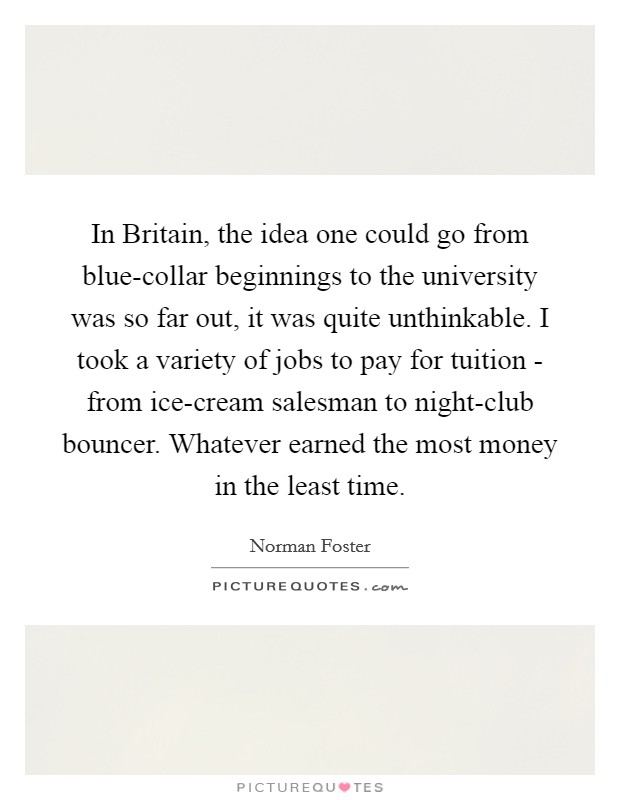 In Britain, the idea one could go from blue-collar beginnings to the university was so far out, it was quite unthinkable. I took a variety of jobs to pay for tuition - from ice-cream salesman to night-club bouncer. Whatever earned the most money in the least time. Picture Quote #1
