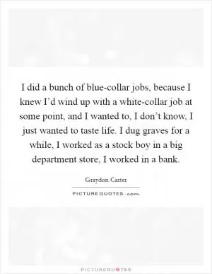 I did a bunch of blue-collar jobs, because I knew I’d wind up with a white-collar job at some point, and I wanted to, I don’t know, I just wanted to taste life. I dug graves for a while, I worked as a stock boy in a big department store, I worked in a bank Picture Quote #1