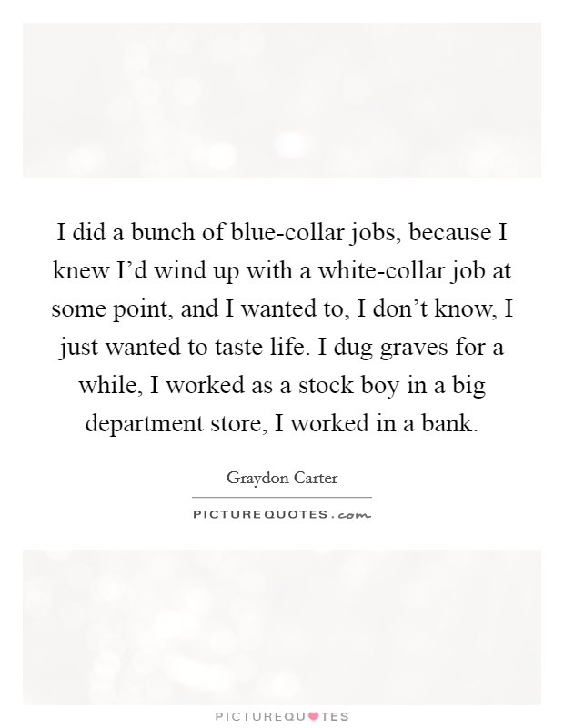 I did a bunch of blue-collar jobs, because I knew I'd wind up with a white-collar job at some point, and I wanted to, I don't know, I just wanted to taste life. I dug graves for a while, I worked as a stock boy in a big department store, I worked in a bank. Picture Quote #1