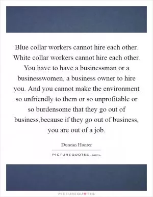 Blue collar workers cannot hire each other. White collar workers cannot hire each other. You have to have a businessman or a businesswomen, a business owner to hire you. And you cannot make the environment so unfriendly to them or so unprofitable or so burdensome that they go out of business,because if they go out of business, you are out of a job Picture Quote #1