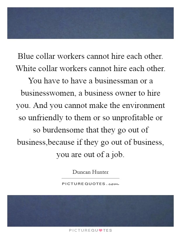 Blue collar workers cannot hire each other. White collar workers cannot hire each other. You have to have a businessman or a businesswomen, a business owner to hire you. And you cannot make the environment so unfriendly to them or so unprofitable or so burdensome that they go out of business,because if they go out of business, you are out of a job. Picture Quote #1