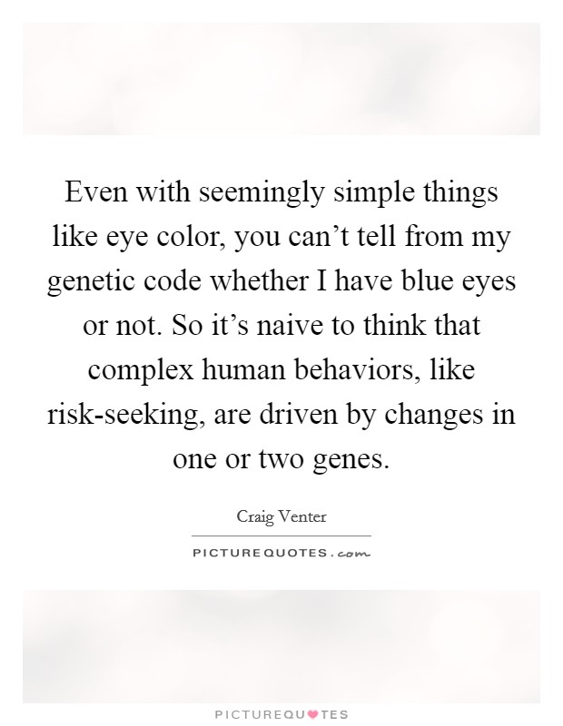 Even with seemingly simple things like eye color, you can't tell from my genetic code whether I have blue eyes or not. So it's naive to think that complex human behaviors, like risk-seeking, are driven by changes in one or two genes. Picture Quote #1