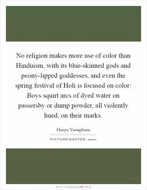 No religion makes more use of color than Hinduism, with its blue-skinned gods and peony-lipped goddesses, and even the spring festival of Holi is focused on color: Boys squirt arcs of dyed water on passersby or dump powder, all violently hued, on their marks Picture Quote #1