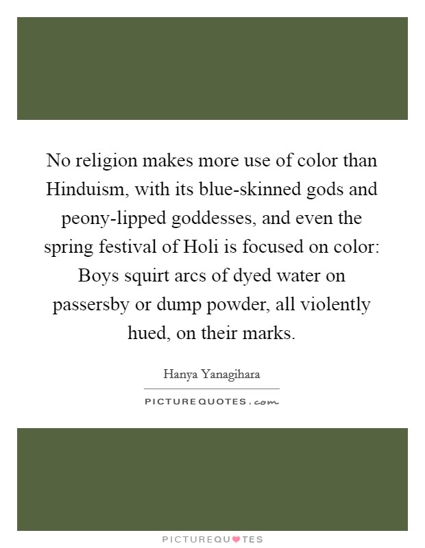 No religion makes more use of color than Hinduism, with its blue-skinned gods and peony-lipped goddesses, and even the spring festival of Holi is focused on color: Boys squirt arcs of dyed water on passersby or dump powder, all violently hued, on their marks. Picture Quote #1