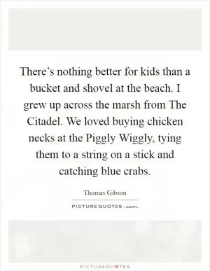 There’s nothing better for kids than a bucket and shovel at the beach. I grew up across the marsh from The Citadel. We loved buying chicken necks at the Piggly Wiggly, tying them to a string on a stick and catching blue crabs Picture Quote #1