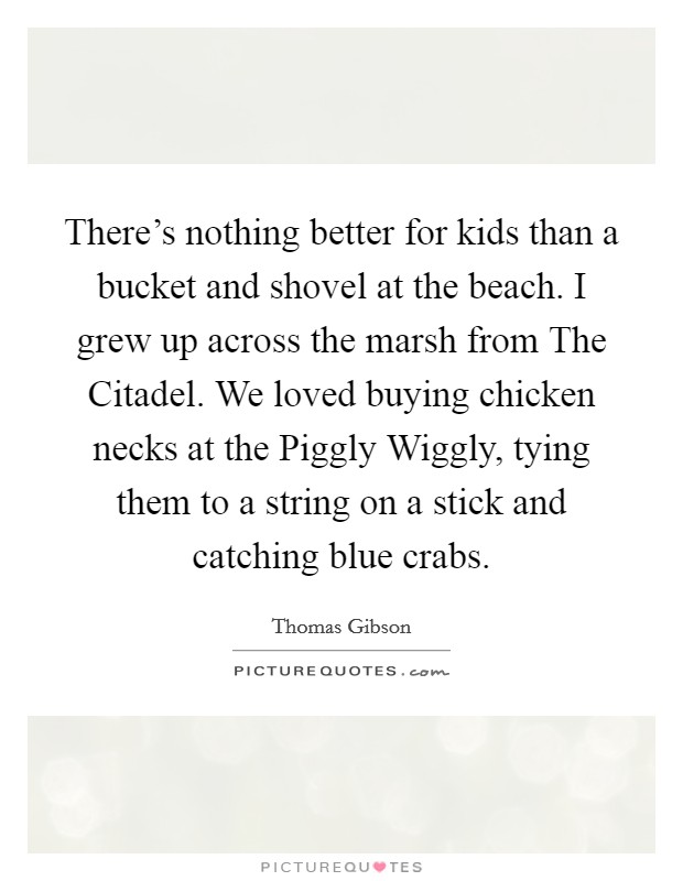 There's nothing better for kids than a bucket and shovel at the beach. I grew up across the marsh from The Citadel. We loved buying chicken necks at the Piggly Wiggly, tying them to a string on a stick and catching blue crabs. Picture Quote #1