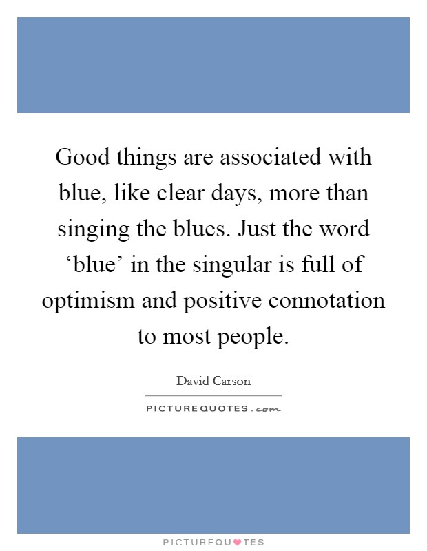 Good things are associated with blue, like clear days, more than singing the blues. Just the word ‘blue' in the singular is full of optimism and positive connotation to most people. Picture Quote #1