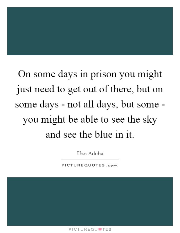 On some days in prison you might just need to get out of there, but on some days - not all days, but some - you might be able to see the sky and see the blue in it. Picture Quote #1