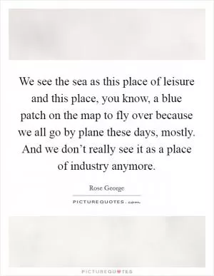 We see the sea as this place of leisure and this place, you know, a blue patch on the map to fly over because we all go by plane these days, mostly. And we don’t really see it as a place of industry anymore Picture Quote #1