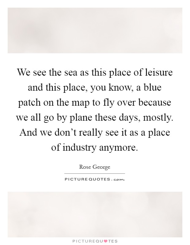 We see the sea as this place of leisure and this place, you know, a blue patch on the map to fly over because we all go by plane these days, mostly. And we don't really see it as a place of industry anymore. Picture Quote #1