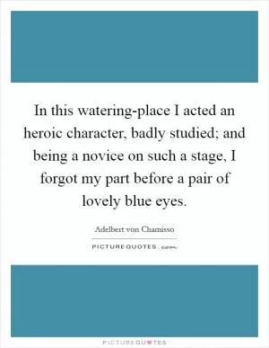 In this watering-place I acted an heroic character, badly studied; and being a novice on such a stage, I forgot my part before a pair of lovely blue eyes Picture Quote #1