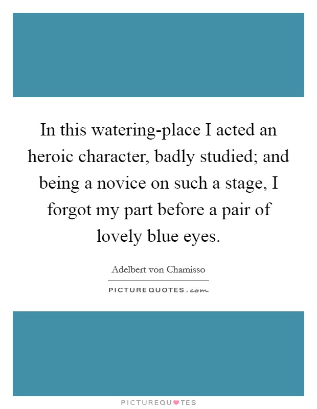 In this watering-place I acted an heroic character, badly studied; and being a novice on such a stage, I forgot my part before a pair of lovely blue eyes. Picture Quote #1