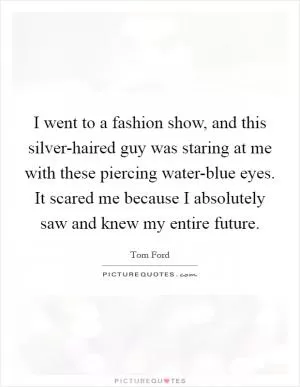 I went to a fashion show, and this silver-haired guy was staring at me with these piercing water-blue eyes. It scared me because I absolutely saw and knew my entire future Picture Quote #1