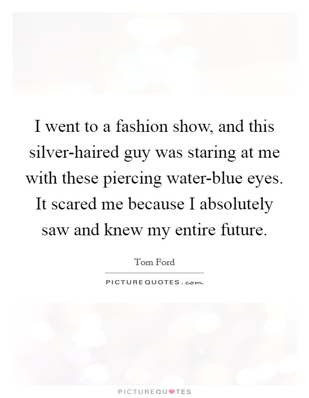 I went to a fashion show, and this silver-haired guy was staring at me with these piercing water-blue eyes. It scared me because I absolutely saw and knew my entire future. Picture Quote #1