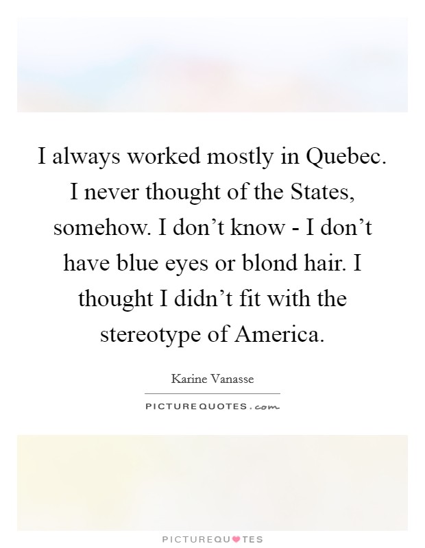I always worked mostly in Quebec. I never thought of the States, somehow. I don't know - I don't have blue eyes or blond hair. I thought I didn't fit with the stereotype of America. Picture Quote #1