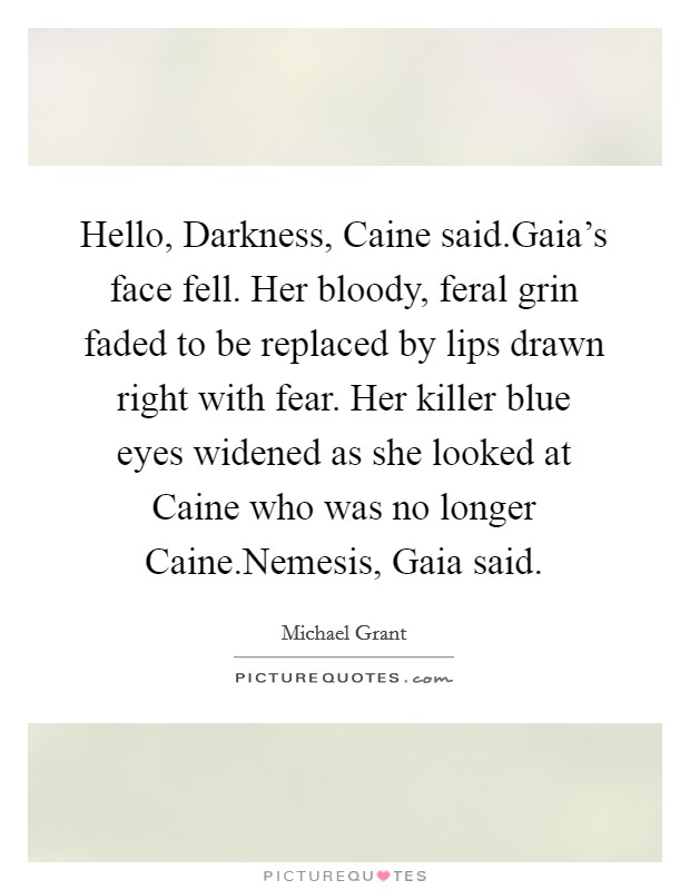 Hello, Darkness, Caine said.Gaia's face fell. Her bloody, feral grin faded to be replaced by lips drawn right with fear. Her killer blue eyes widened as she looked at Caine who was no longer Caine.Nemesis, Gaia said. Picture Quote #1