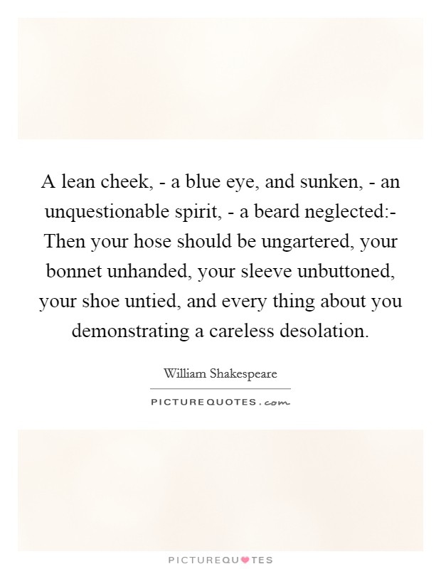 A lean cheek, - a blue eye, and sunken, - an unquestionable spirit, - a beard neglected:- Then your hose should be ungartered, your bonnet unhanded, your sleeve unbuttoned, your shoe untied, and every thing about you demonstrating a careless desolation. Picture Quote #1