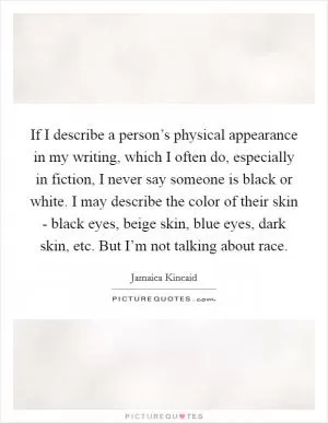 If I describe a person’s physical appearance in my writing, which I often do, especially in fiction, I never say someone is black or white. I may describe the color of their skin - black eyes, beige skin, blue eyes, dark skin, etc. But I’m not talking about race Picture Quote #1