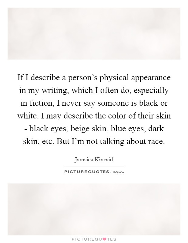If I describe a person's physical appearance in my writing, which I often do, especially in fiction, I never say someone is black or white. I may describe the color of their skin - black eyes, beige skin, blue eyes, dark skin, etc. But I'm not talking about race. Picture Quote #1