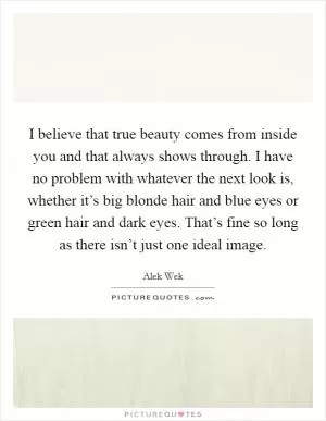 I believe that true beauty comes from inside you and that always shows through. I have no problem with whatever the next look is, whether it’s big blonde hair and blue eyes or green hair and dark eyes. That’s fine so long as there isn’t just one ideal image Picture Quote #1