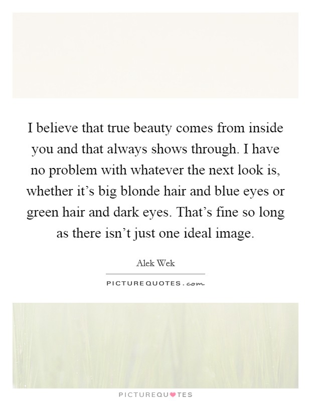 I believe that true beauty comes from inside you and that always shows through. I have no problem with whatever the next look is, whether it's big blonde hair and blue eyes or green hair and dark eyes. That's fine so long as there isn't just one ideal image. Picture Quote #1