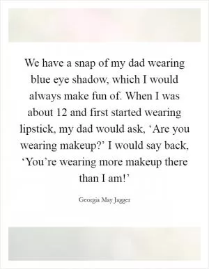 We have a snap of my dad wearing blue eye shadow, which I would always make fun of. When I was about 12 and first started wearing lipstick, my dad would ask, ‘Are you wearing makeup?’ I would say back, ‘You’re wearing more makeup there than I am!’ Picture Quote #1