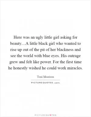 Here was an ugly little girl asking for beauty....A little black girl who wanted to rise up out of the pit of her blackness and see the world with blue eyes. His outrage grew and felt like power. For the first time he honestly wished he could work miracles Picture Quote #1