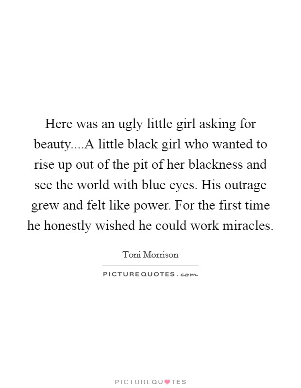 Here was an ugly little girl asking for beauty....A little black girl who wanted to rise up out of the pit of her blackness and see the world with blue eyes. His outrage grew and felt like power. For the first time he honestly wished he could work miracles. Picture Quote #1