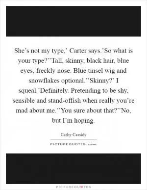 She’s not my type,’ Carter says.’So what is your type?’’Tall, skinny, black hair, blue eyes, freckly nose. Blue tinsel wig and snowflakes optional.’’Skinny?’ I squeal.’Definitely. Pretending to be shy, sensible and stand-offish when really you’re mad about me.’’You sure about that?’’No, but I’m hoping Picture Quote #1