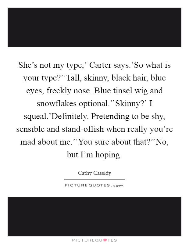 She's not my type,' Carter says.'So what is your type?''Tall, skinny, black hair, blue eyes, freckly nose. Blue tinsel wig and snowflakes optional.''Skinny?' I squeal.'Definitely. Pretending to be shy, sensible and stand-offish when really you're mad about me.''You sure about that?''No, but I'm hoping. Picture Quote #1