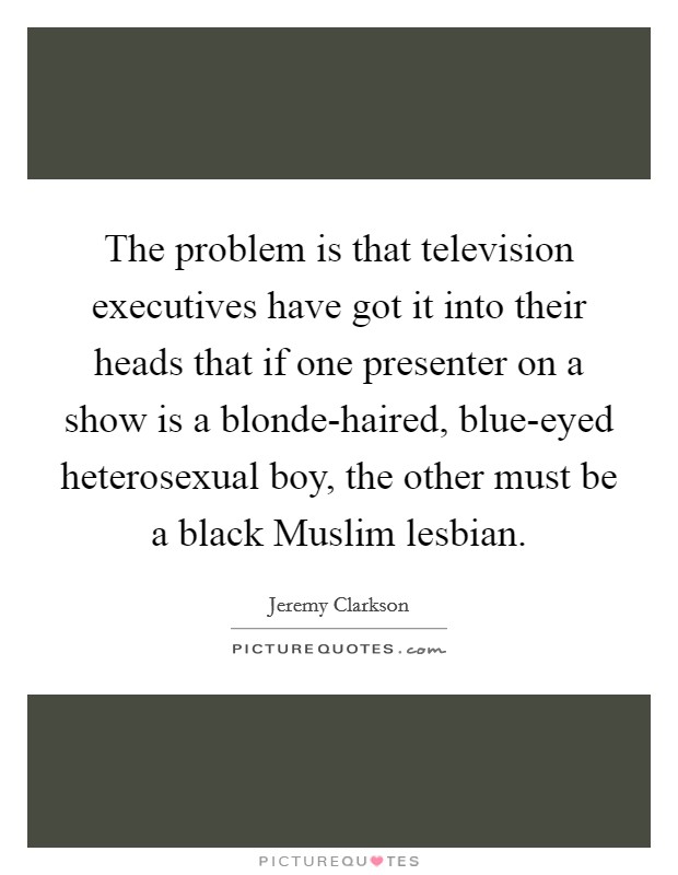 The problem is that television executives have got it into their heads that if one presenter on a show is a blonde-haired, blue-eyed heterosexual boy, the other must be a black Muslim lesbian. Picture Quote #1
