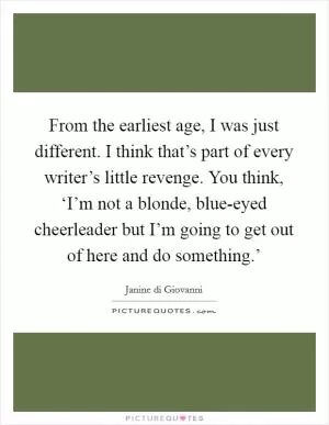 From the earliest age, I was just different. I think that’s part of every writer’s little revenge. You think, ‘I’m not a blonde, blue-eyed cheerleader but I’m going to get out of here and do something.’ Picture Quote #1