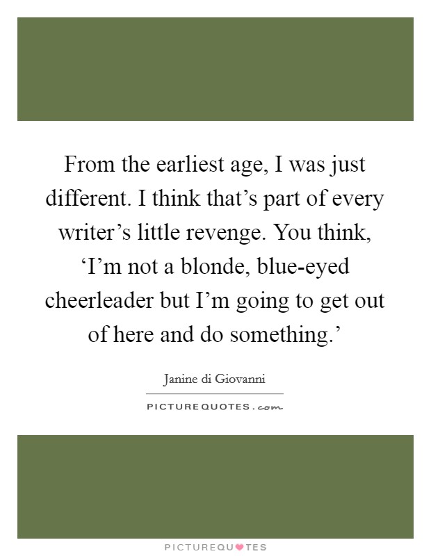 From the earliest age, I was just different. I think that's part of every writer's little revenge. You think, ‘I'm not a blonde, blue-eyed cheerleader but I'm going to get out of here and do something.' Picture Quote #1