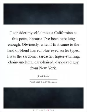 I consider myself almost a Californian at this point, because I’ve been here long enough. Obviously, when I first came to the land of blond-haired, blue-eyed surfer types, I was the sardonic, sarcastic, liquor-swilling, chain-smoking, dark-haired, dark-eyed guy from New York Picture Quote #1