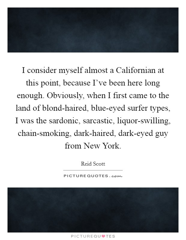 I consider myself almost a Californian at this point, because I've been here long enough. Obviously, when I first came to the land of blond-haired, blue-eyed surfer types, I was the sardonic, sarcastic, liquor-swilling, chain-smoking, dark-haired, dark-eyed guy from New York. Picture Quote #1