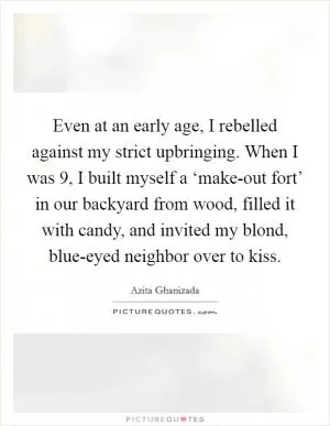 Even at an early age, I rebelled against my strict upbringing. When I was 9, I built myself a ‘make-out fort’ in our backyard from wood, filled it with candy, and invited my blond, blue-eyed neighbor over to kiss Picture Quote #1