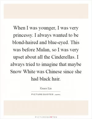 When I was younger, I was very princessy. I always wanted to be blond-haired and blue-eyed. This was before Mulan, so I was very upset about all the Cinderellas. I always tried to imagine that maybe Snow White was Chinese since she had black hair Picture Quote #1