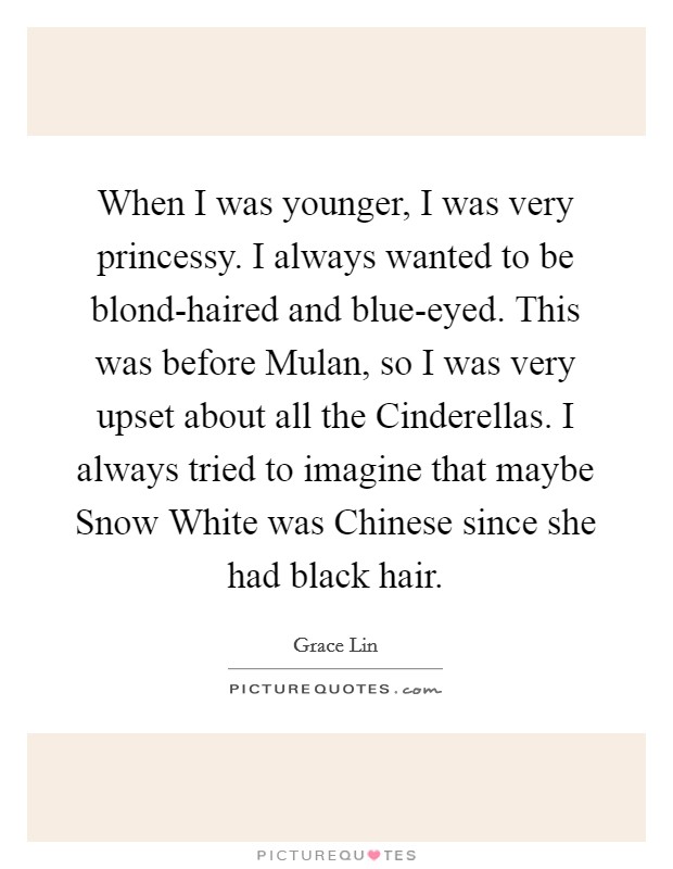 When I was younger, I was very princessy. I always wanted to be blond-haired and blue-eyed. This was before Mulan, so I was very upset about all the Cinderellas. I always tried to imagine that maybe Snow White was Chinese since she had black hair. Picture Quote #1