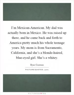 I’m Mexican-American. My dad was actually born in Mexico. He was raised up there, and he came back and forth to America pretty much his whole teenage years. My mom is from Sacramento, California, and she’s a blonde-haired, blue-eyed girl. She’s a whitey Picture Quote #1